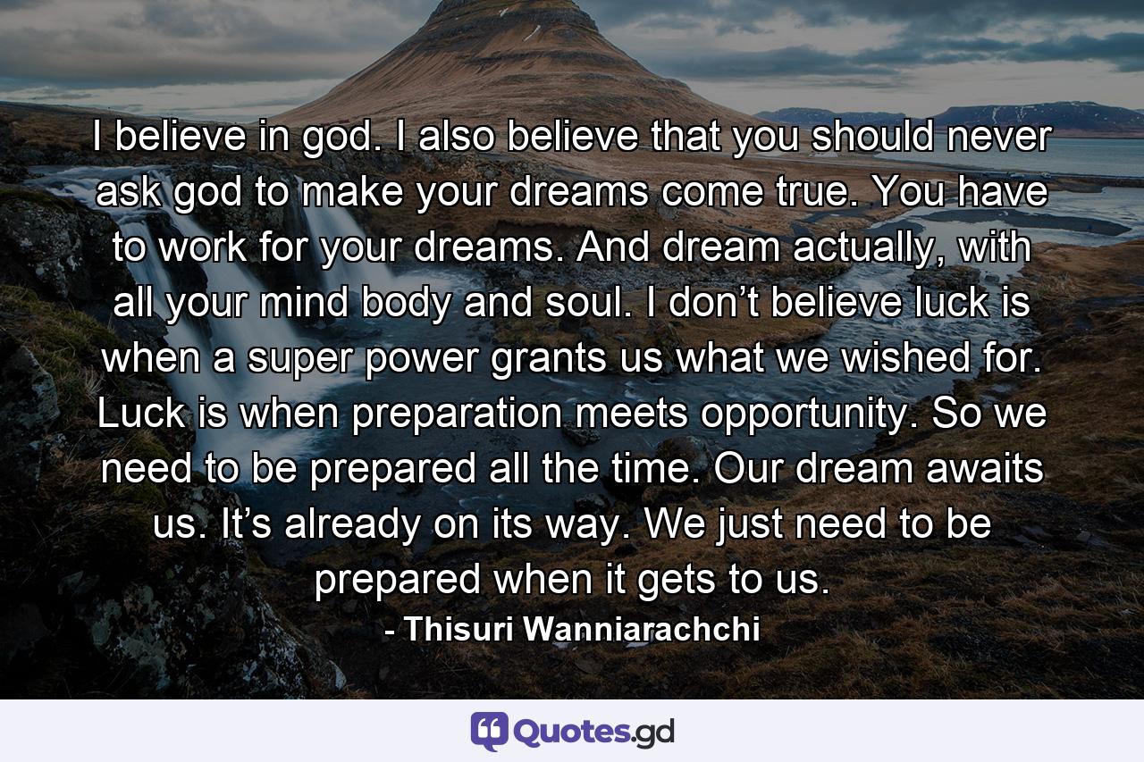 I believe in god. I also believe that you should never ask god to make your dreams come true. You have to work for your dreams. And dream actually, with all your mind body and soul. I don’t believe luck is when a super power grants us what we wished for. Luck is when preparation meets opportunity. So we need to be prepared all the time. Our dream awaits us. It’s already on its way. We just need to be prepared when it gets to us. - Quote by Thisuri Wanniarachchi