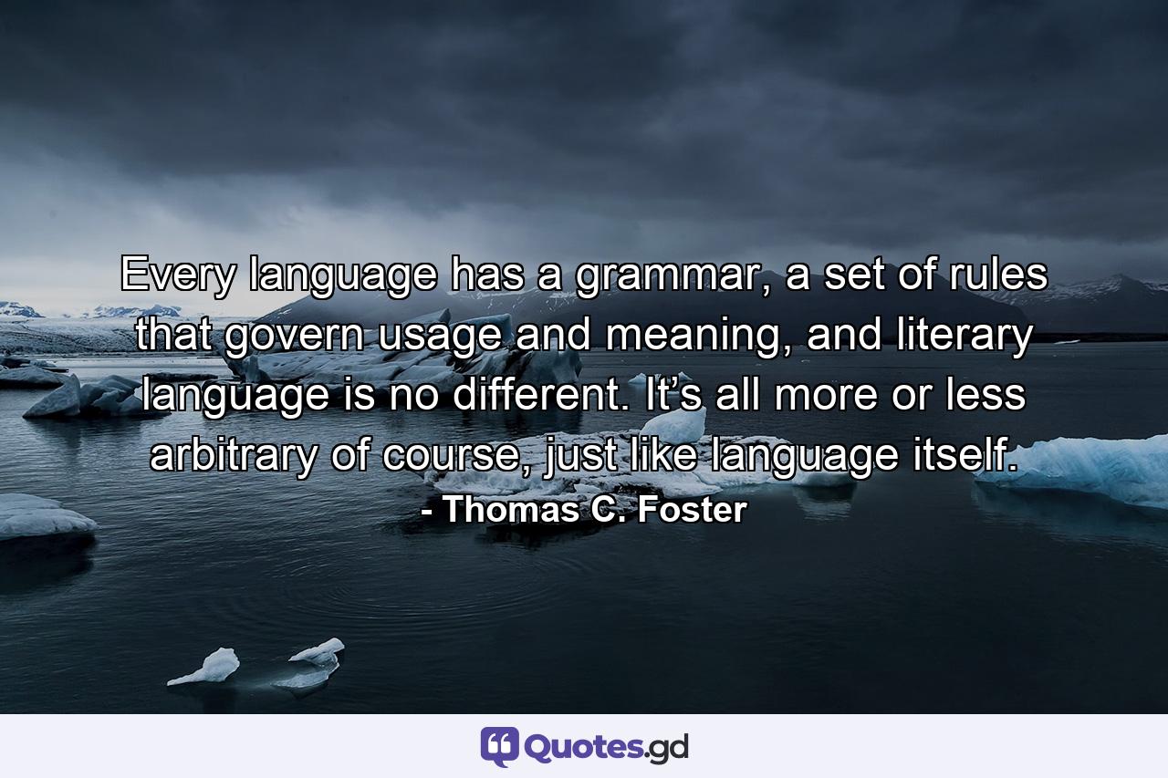 Every language has a grammar, a set of rules that govern usage and meaning, and literary language is no different. It’s all more or less arbitrary of course, just like language itself. - Quote by Thomas C. Foster