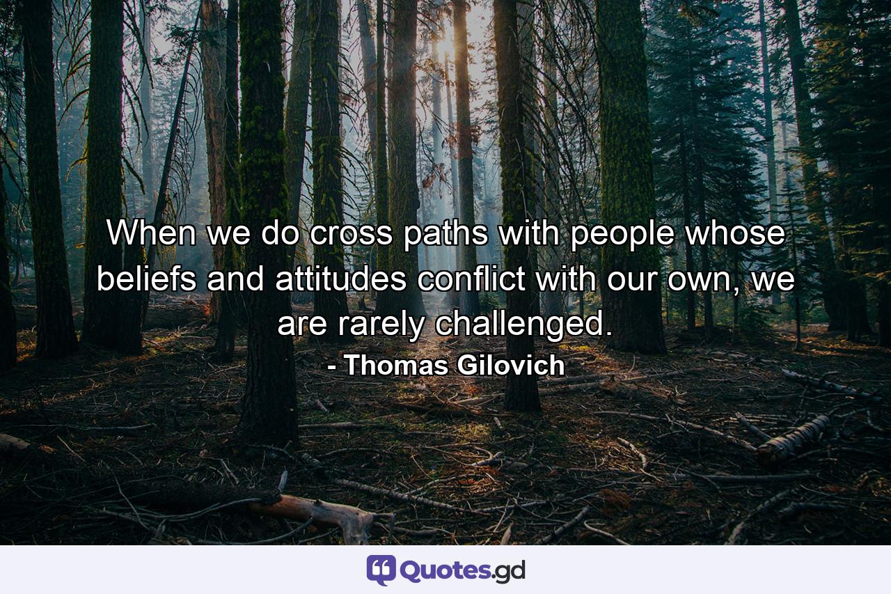 When we do cross paths with people whose beliefs and attitudes conflict with our own, we are rarely challenged. - Quote by Thomas Gilovich