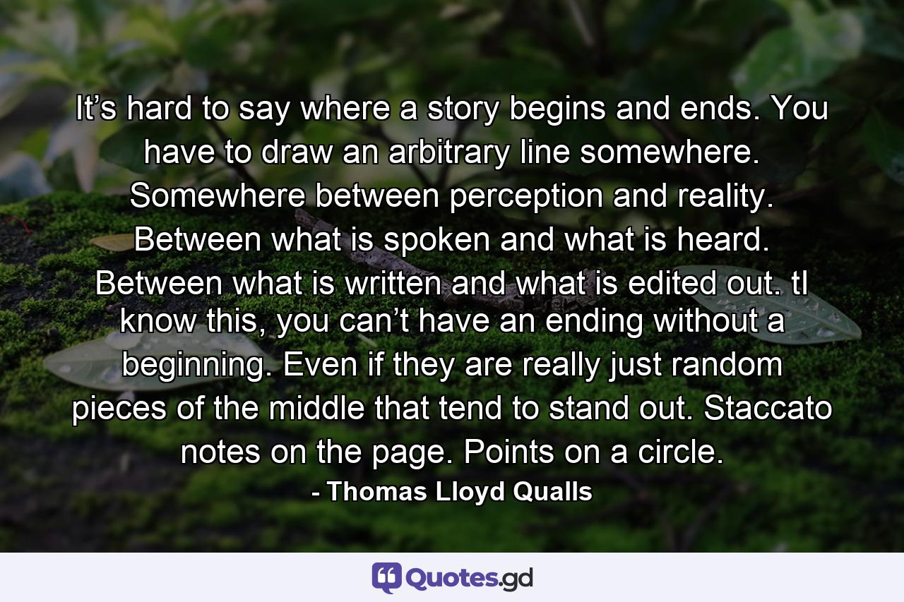 It’s hard to say where a story begins and ends. You have to draw an arbitrary line somewhere. Somewhere between perception and reality. Between what is spoken and what is heard. Between what is written and what is edited out. tI know this, you can’t have an ending without a beginning. Even if they are really just random pieces of the middle that tend to stand out. Staccato notes on the page. Points on a circle. - Quote by Thomas Lloyd Qualls