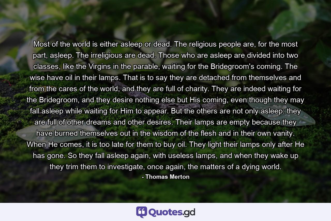 Most of the world is either asleep or dead. The religious people are, for the most part, asleep. The irreligious are dead. Those who are asleep are divided into two classes, like the Virgins in the parable, waiting for the Bridegroom's coming. The wise have oil in their lamps. That is to say they are detached from themselves and from the cares of the world, and they are full of charity. They are indeed waiting for the Bridegroom, and they desire nothing else but His coming, even though they may fall asleep while waiting for Him to appear. But the others are not only asleep: they are full of other dreams and other desires. Their lamps are empty because they have burned themselves out in the wisdom of the flesh and in their own vanity. When He comes, it is too late for them to buy oil. They light their lamps only after He has gone. So they fall asleep again, with useless lamps, and when they wake up they trim them to investigate, once again, the matters of a dying world. - Quote by Thomas Merton