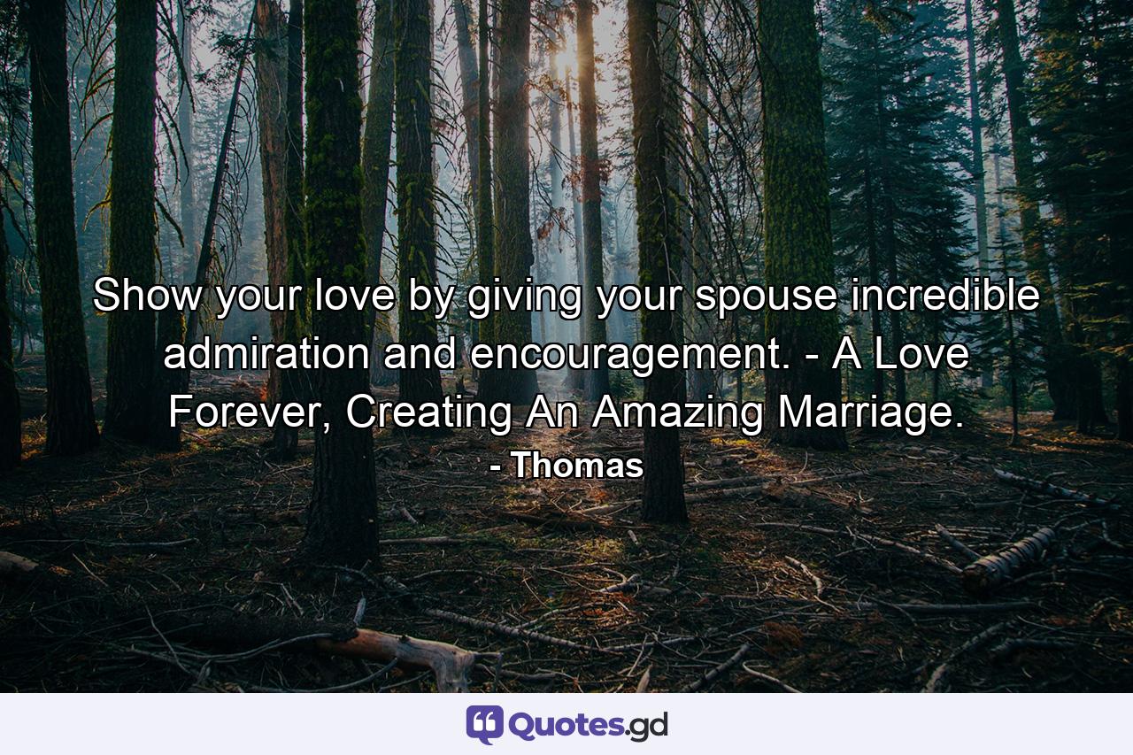 Show your love by giving your spouse incredible admiration and encouragement. - A Love Forever, Creating An Amazing Marriage. - Quote by Thomas