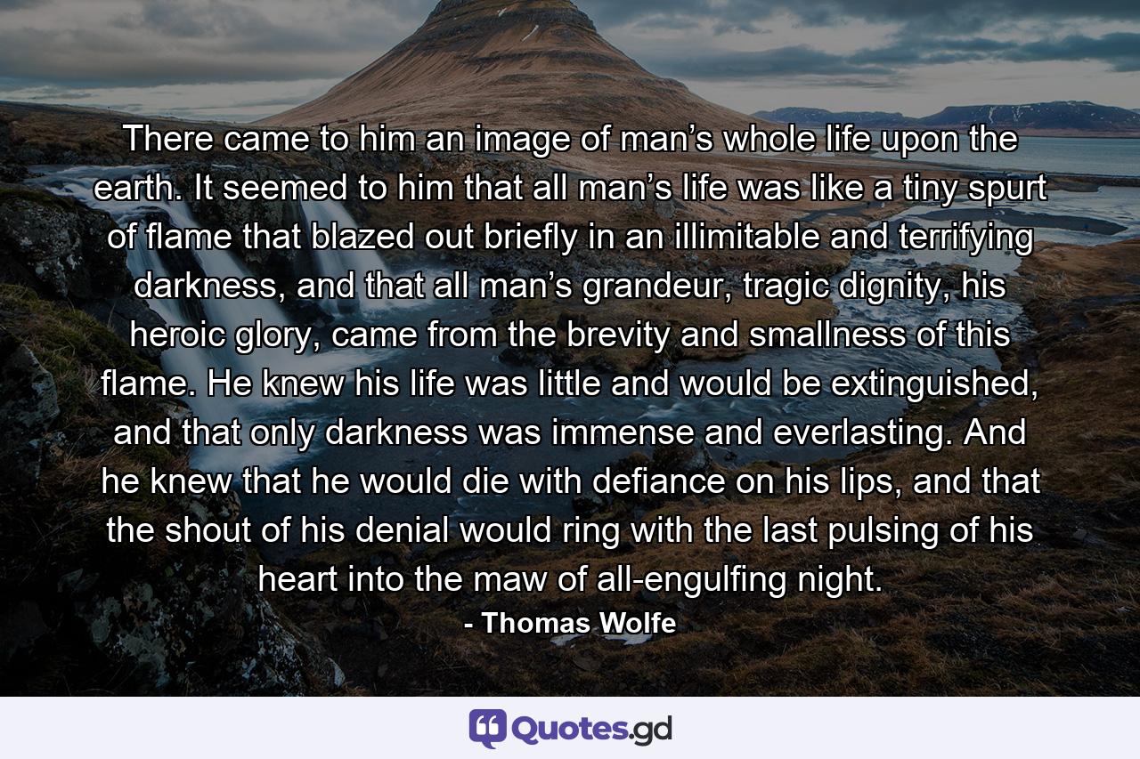 There came to him an image of man’s whole life upon the earth. It seemed to him that all man’s life was like a tiny spurt of flame that blazed out briefly in an illimitable and terrifying darkness, and that all man’s grandeur, tragic dignity, his heroic glory, came from the brevity and smallness of this flame. He knew his life was little and would be extinguished, and that only darkness was immense and everlasting. And he knew that he would die with defiance on his lips, and that the shout of his denial would ring with the last pulsing of his heart into the maw of all-engulfing night. - Quote by Thomas Wolfe