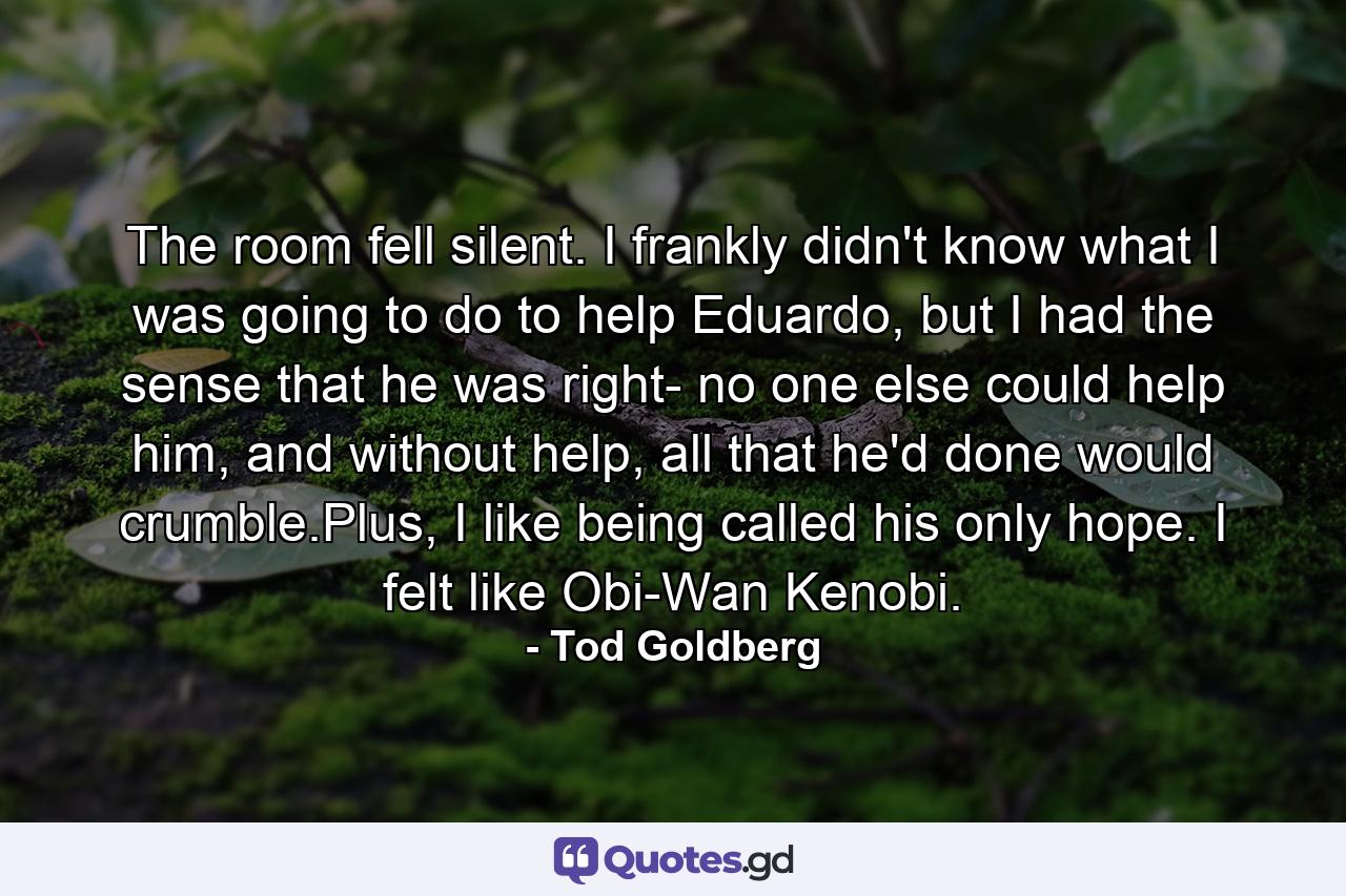 The room fell silent. I frankly didn't know what I was going to do to help Eduardo, but I had the sense that he was right- no one else could help him, and without help, all that he'd done would crumble.Plus, I like being called his only hope. I felt like Obi-Wan Kenobi. - Quote by Tod Goldberg