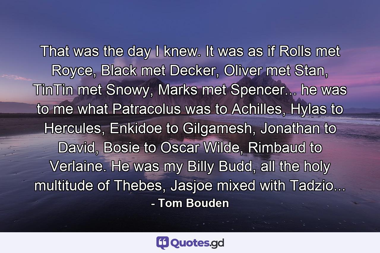 That was the day I knew. It was as if Rolls met Royce, Black met Decker, Oliver met Stan, TinTin met Snowy, Marks met Spencer... he was to me what Patracolus was to Achilles, Hylas to Hercules, Enkidoe to Gilgamesh, Jonathan to David, Bosie to Oscar Wilde, Rimbaud to Verlaine. He was my Billy Budd, all the holy multitude of Thebes, Jasjoe mixed with Tadzio... - Quote by Tom Bouden