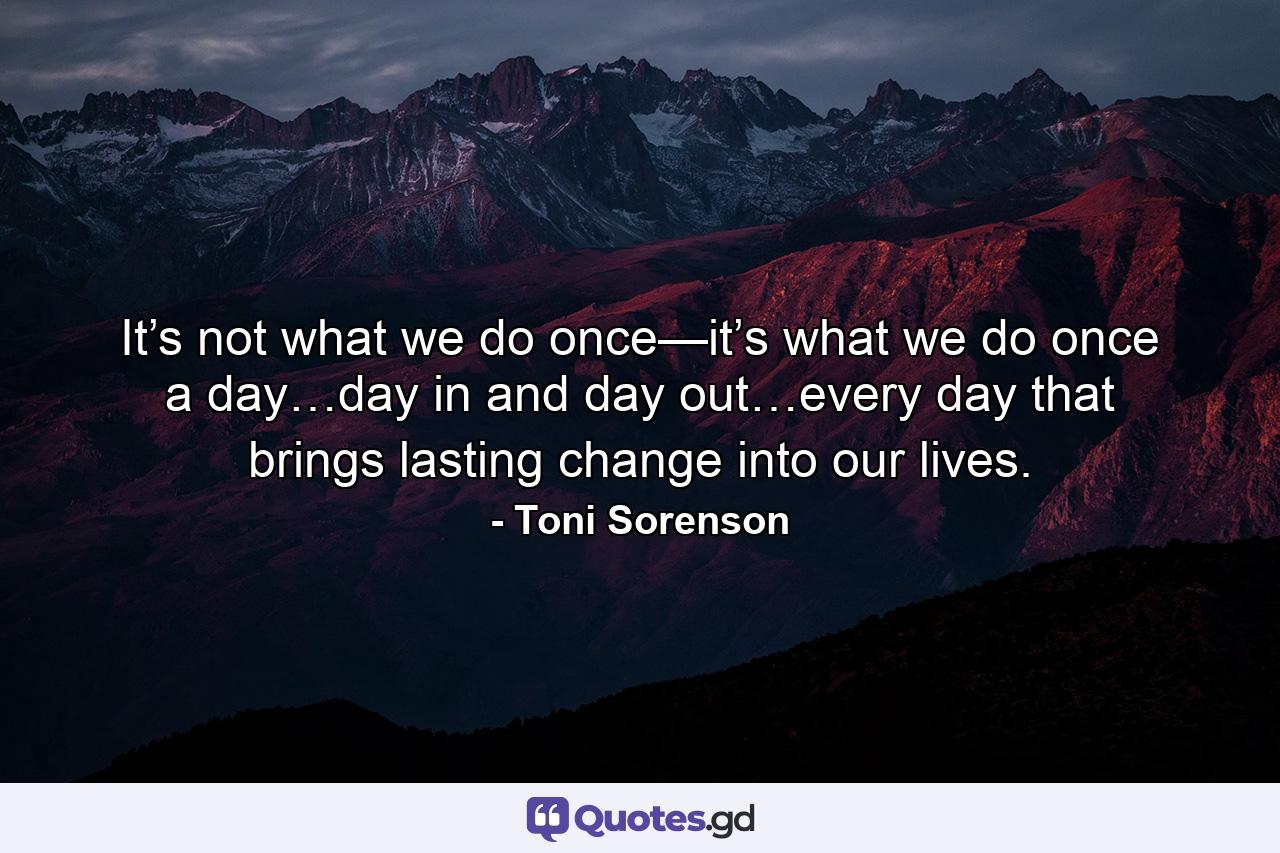 It’s not what we do once—it’s what we do once a day…day in and day out…every day that brings lasting change into our lives. - Quote by Toni Sorenson