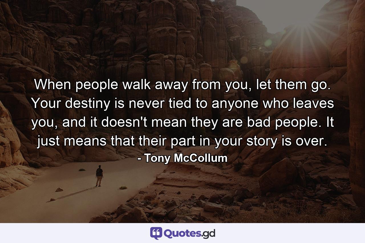 When people walk away from you, let them go. Your destiny is never tied to anyone who leaves you, and it doesn't mean they are bad people. It just means that their part in your story is over. - Quote by Tony McCollum