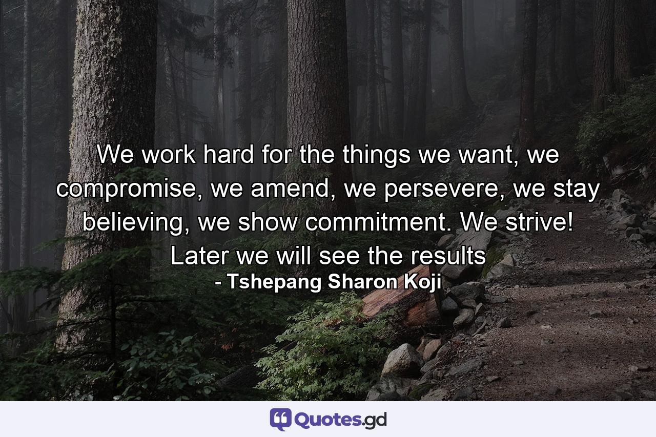 We work hard for the things we want, we compromise, we amend, we persevere, we stay believing, we show commitment. We strive! Later we will see the results - Quote by Tshepang Sharon Koji