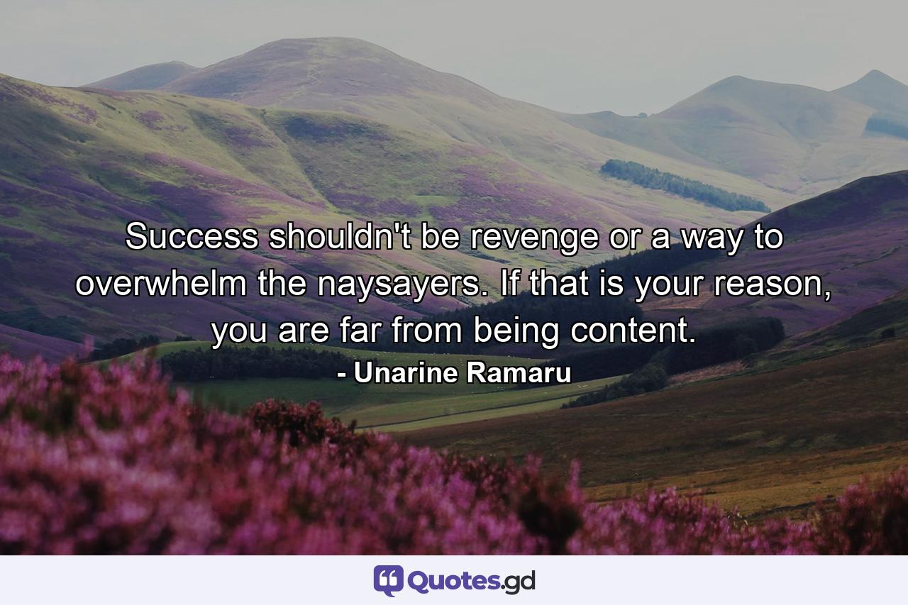 Success shouldn't be revenge or a way to overwhelm the naysayers. If that is your reason, you are far from being content. - Quote by Unarine Ramaru