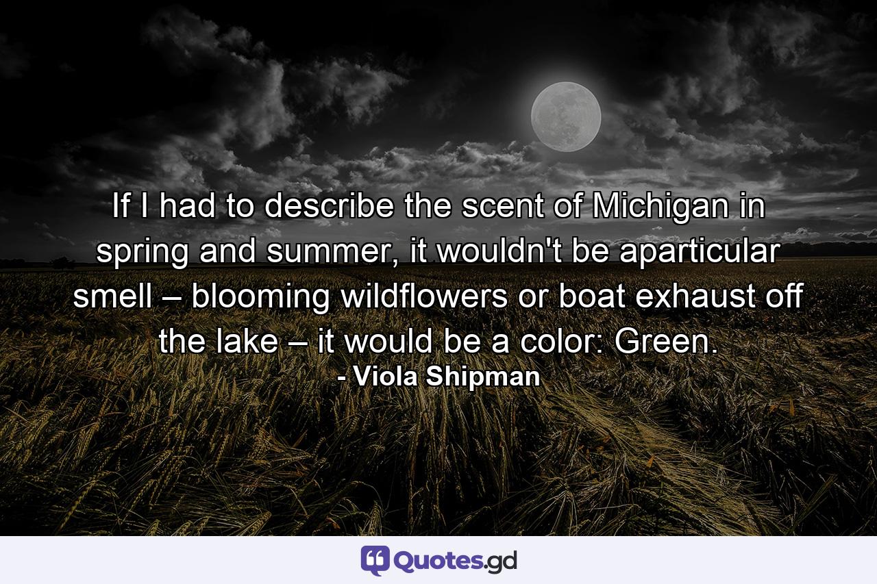 If I had to describe the scent of Michigan in spring and summer, it wouldn't be aparticular smell – blooming wildflowers or boat exhaust off the lake – it would be a color: Green. - Quote by Viola Shipman