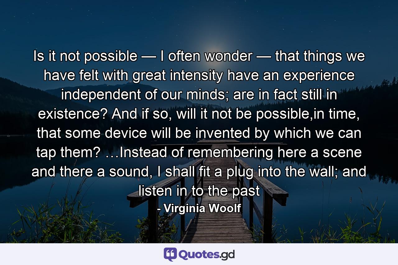 Is it not possible — I often wonder — that things we have felt with great intensity have an experience independent of our minds; are in fact still in existence? And if so, will it not be possible,in time, that some device will be invented by which we can tap them? …Instead of remembering here a scene and there a sound, I shall fit a plug into the wall; and listen in to the past - Quote by Virginia Woolf