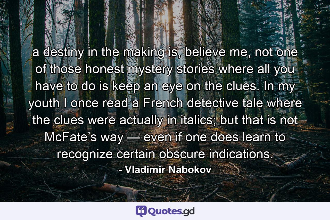 a destiny in the making is, believe me, not one of those honest mystery stories where all you have to do is keep an eye on the clues. In my youth I once read a French detective tale where the clues were actually in italics; but that is not McFate’s way — even if one does learn to recognize certain obscure indications. - Quote by Vladimir Nabokov