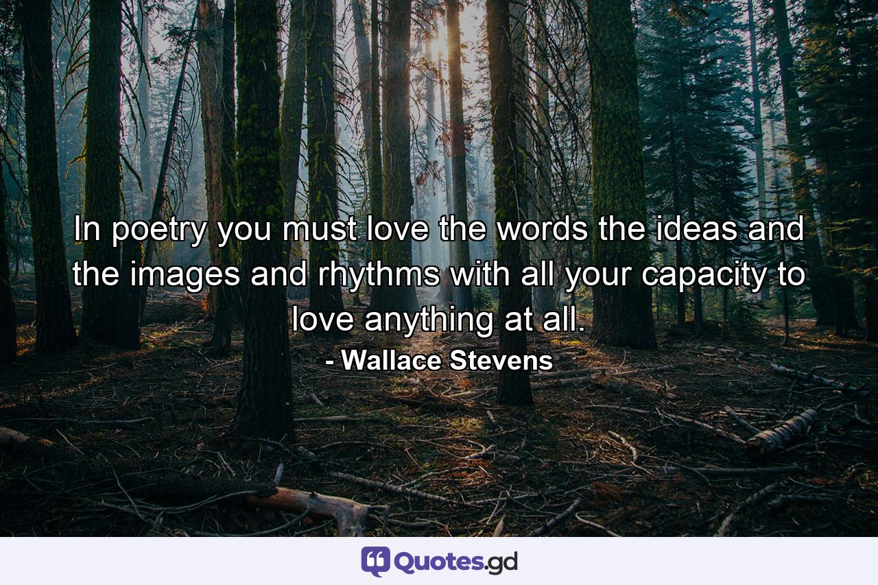 In poetry  you must love the words  the ideas and the images and rhythms with all your capacity to love anything at all. - Quote by Wallace Stevens