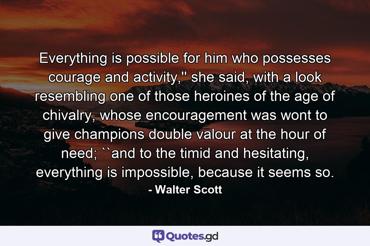 Everything is possible for him who possesses courage and activity,'' she said, with a look resembling one of those heroines of the age of chivalry, whose encouragement was wont to give champions double valour at the hour of need; ``and to the timid and hesitating, everything is impossible, because it seems so. - Quote by Walter Scott