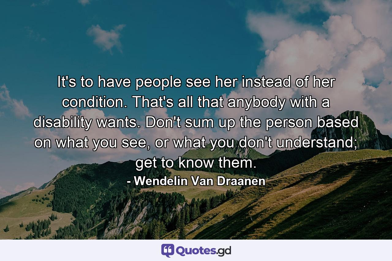 It's to have people see her instead of her condition. That's all that anybody with a disability wants. Don't sum up the person based on what you see, or what you don't understand; get to know them. - Quote by Wendelin Van Draanen