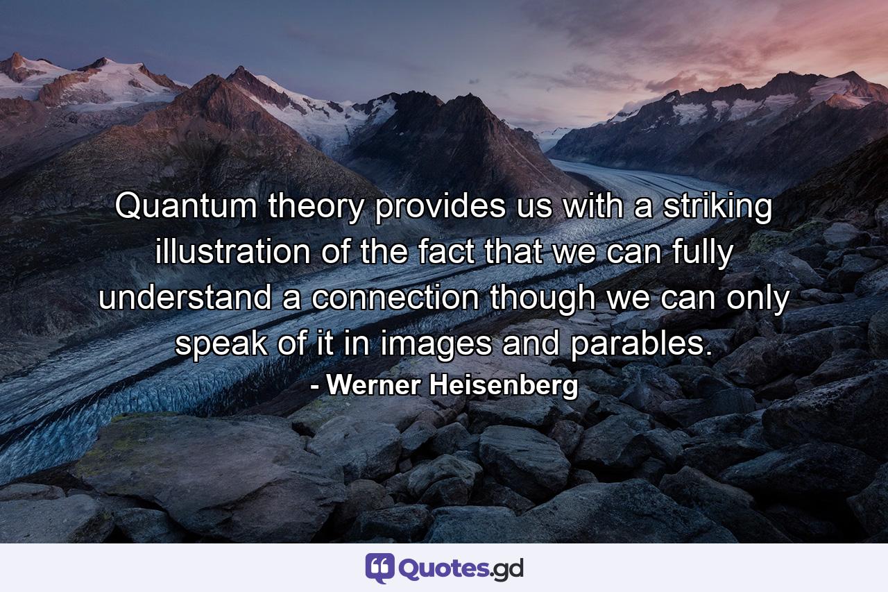 Quantum theory provides us with a striking illustration of the fact that we can fully understand a connection though we can only speak of it in images and parables. - Quote by Werner Heisenberg