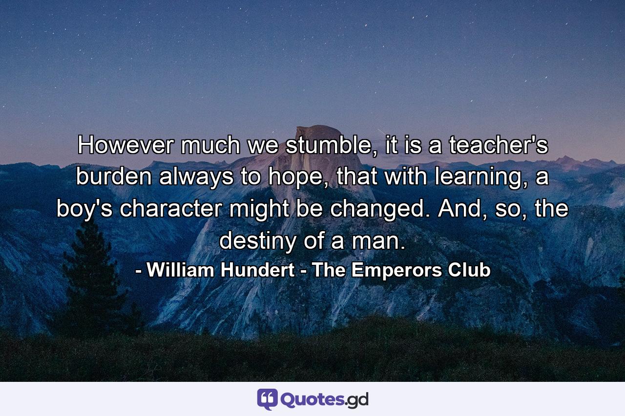 However much we stumble, it is a teacher's burden always to hope, that with learning, a boy's character might be changed. And, so, the destiny of a man. - Quote by William Hundert - The Emperors Club