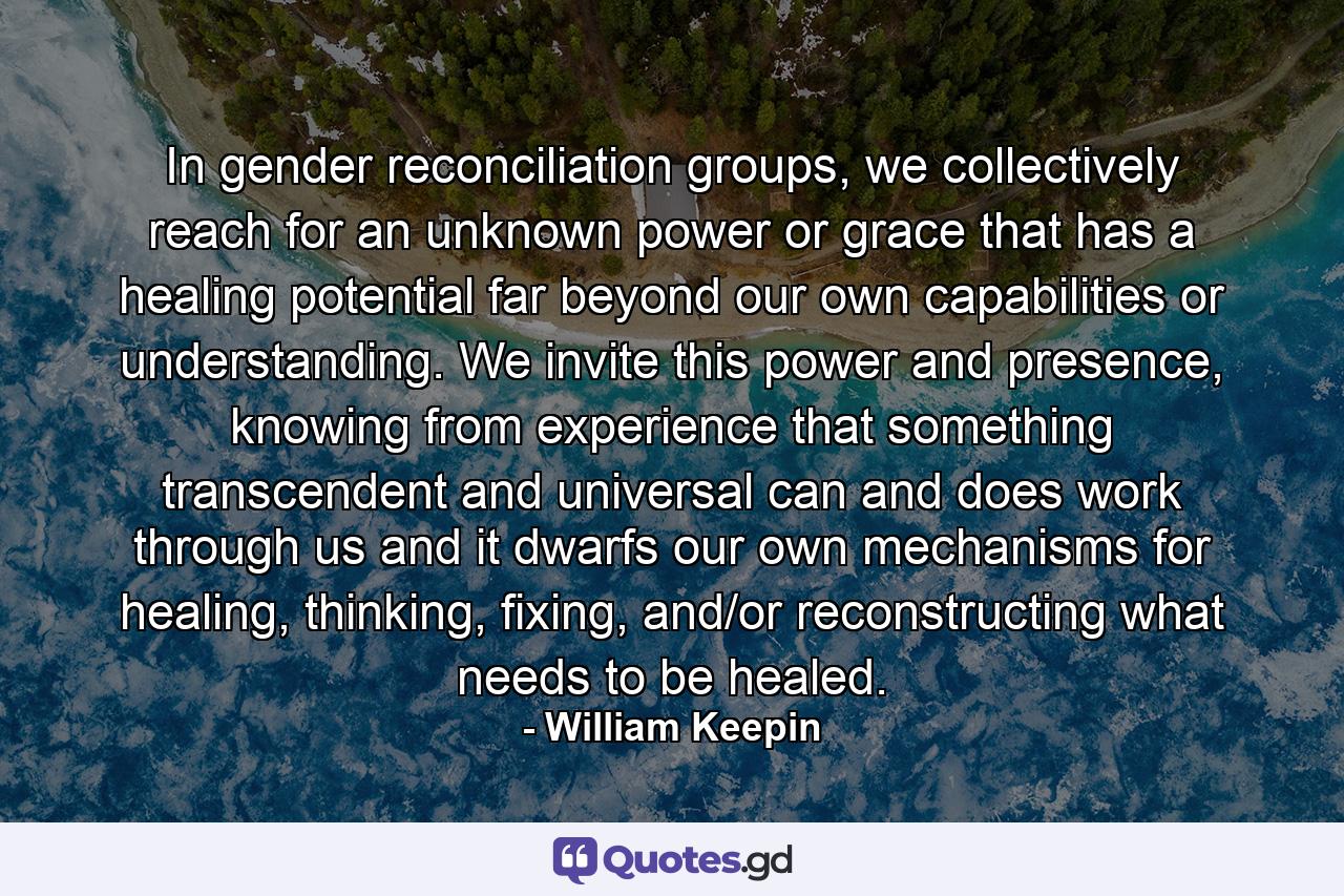 In gender reconciliation groups, we collectively reach for an unknown power or grace that has a healing potential far beyond our own capabilities or understanding. We invite this power and presence, knowing from experience that something transcendent and universal can and does work through us and it dwarfs our own mechanisms for healing, thinking, fixing, and/or reconstructing what needs to be healed. - Quote by William Keepin