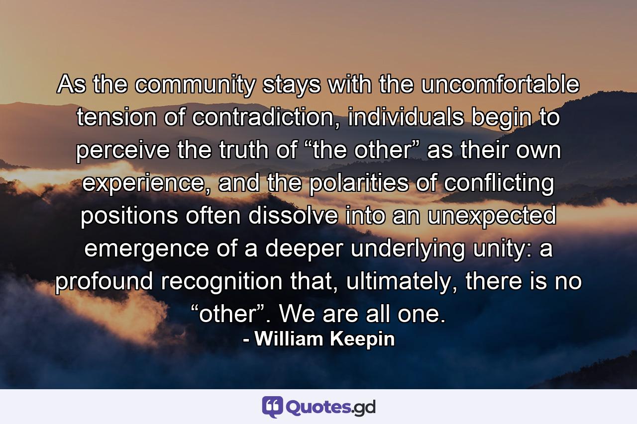 As the community stays with the uncomfortable tension of contradiction, individuals begin to perceive the truth of “the other” as their own experience, and the polarities of conflicting positions often dissolve into an unexpected emergence of a deeper underlying unity: a profound recognition that, ultimately, there is no “other”. We are all one. - Quote by William Keepin