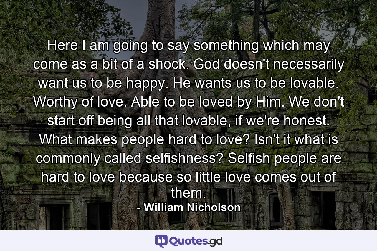 Here I am going to say something which may come as a bit of a shock. God doesn't necessarily want us to be happy. He wants us to be lovable. Worthy of love. Able to be loved by Him. We don't start off being all that lovable, if we're honest. What makes people hard to love? Isn't it what is commonly called selfishness? Selfish people are hard to love because so little love comes out of them. - Quote by William Nicholson