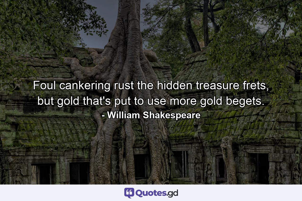 Foul cankering rust the hidden treasure frets, but gold that's put to use more gold begets. - Quote by William Shakespeare