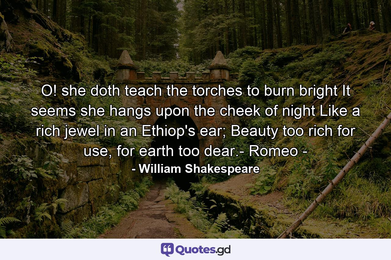 O! she doth teach the torches to burn bright It seems she hangs upon the cheek of night Like a rich jewel in an Ethiop's ear; Beauty too rich for use, for earth too dear.- Romeo - - Quote by William Shakespeare