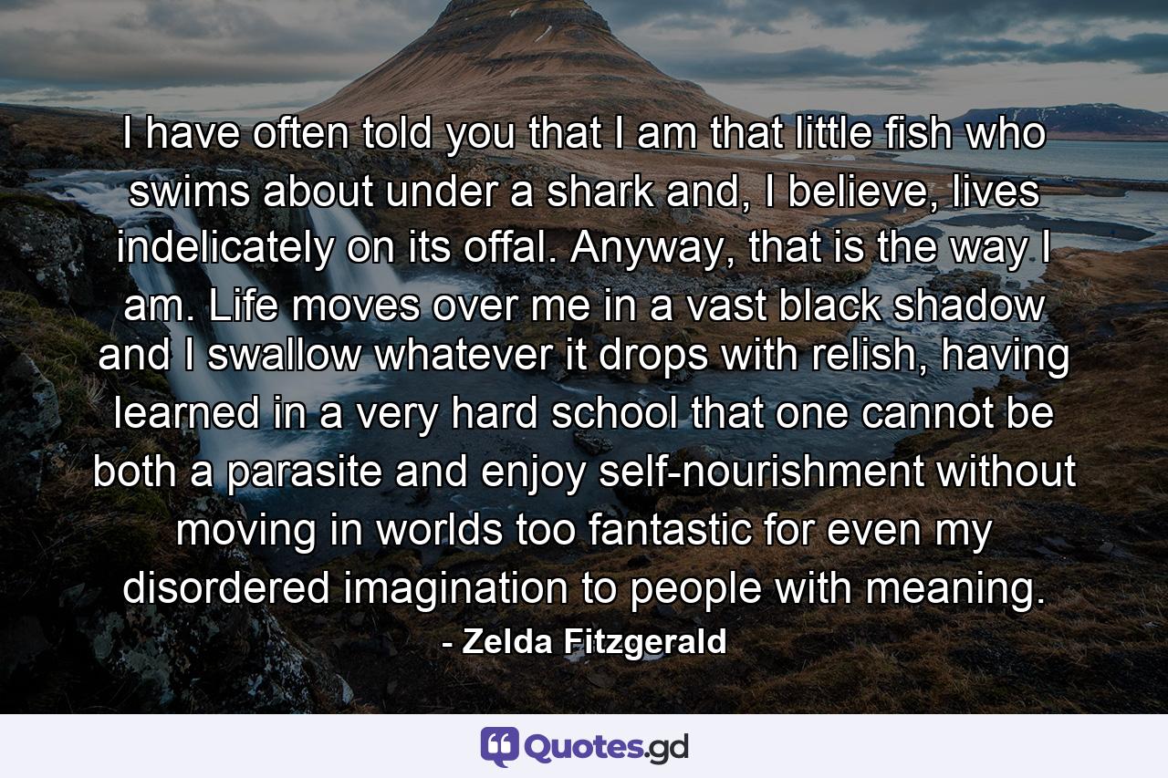 I have often told you that I am that little fish who swims about under a shark and, I believe, lives indelicately on its offal. Anyway, that is the way I am. Life moves over me in a vast black shadow and I swallow whatever it drops with relish, having learned in a very hard school that one cannot be both a parasite and enjoy self-nourishment without moving in worlds too fantastic for even my disordered imagination to people with meaning. - Quote by Zelda Fitzgerald