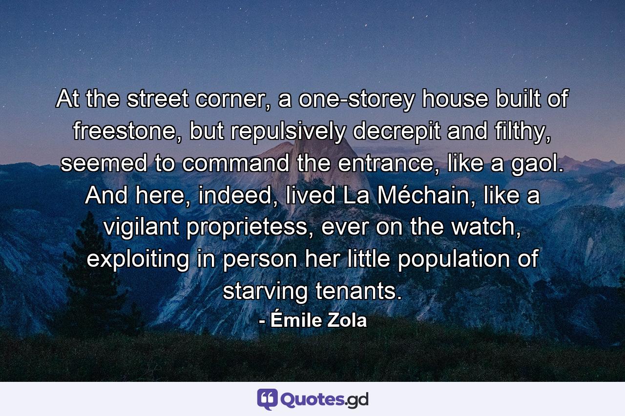 At the street corner, a one-storey house built of freestone, but repulsively decrepit and filthy, seemed to command the entrance, like a gaol. And here, indeed, lived La Méchain, like a vigilant proprietess, ever on the watch, exploiting in person her little population of starving tenants. - Quote by Émile Zola