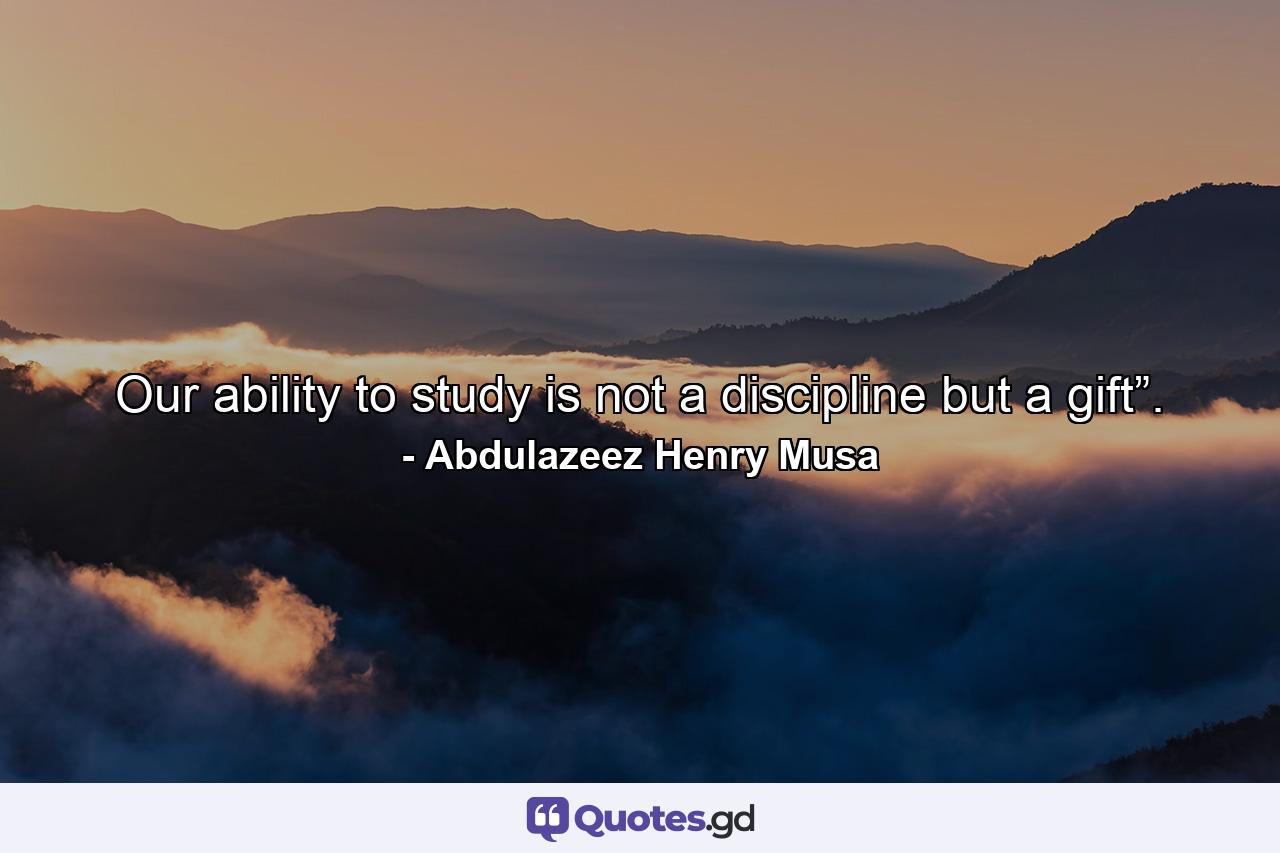 Our ability to study is not a discipline but a gift”. - Quote by Abdulazeez Henry Musa