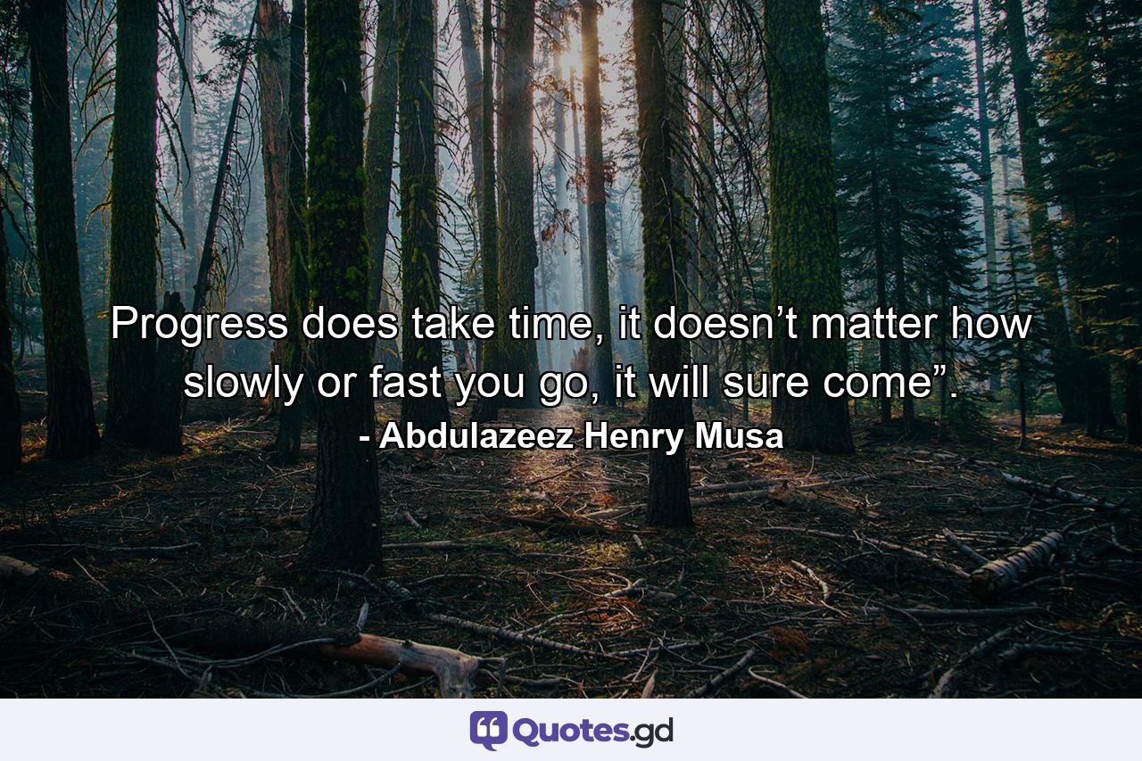 Progress does take time, it doesn’t matter how slowly or fast you go, it will sure come”. - Quote by Abdulazeez Henry Musa