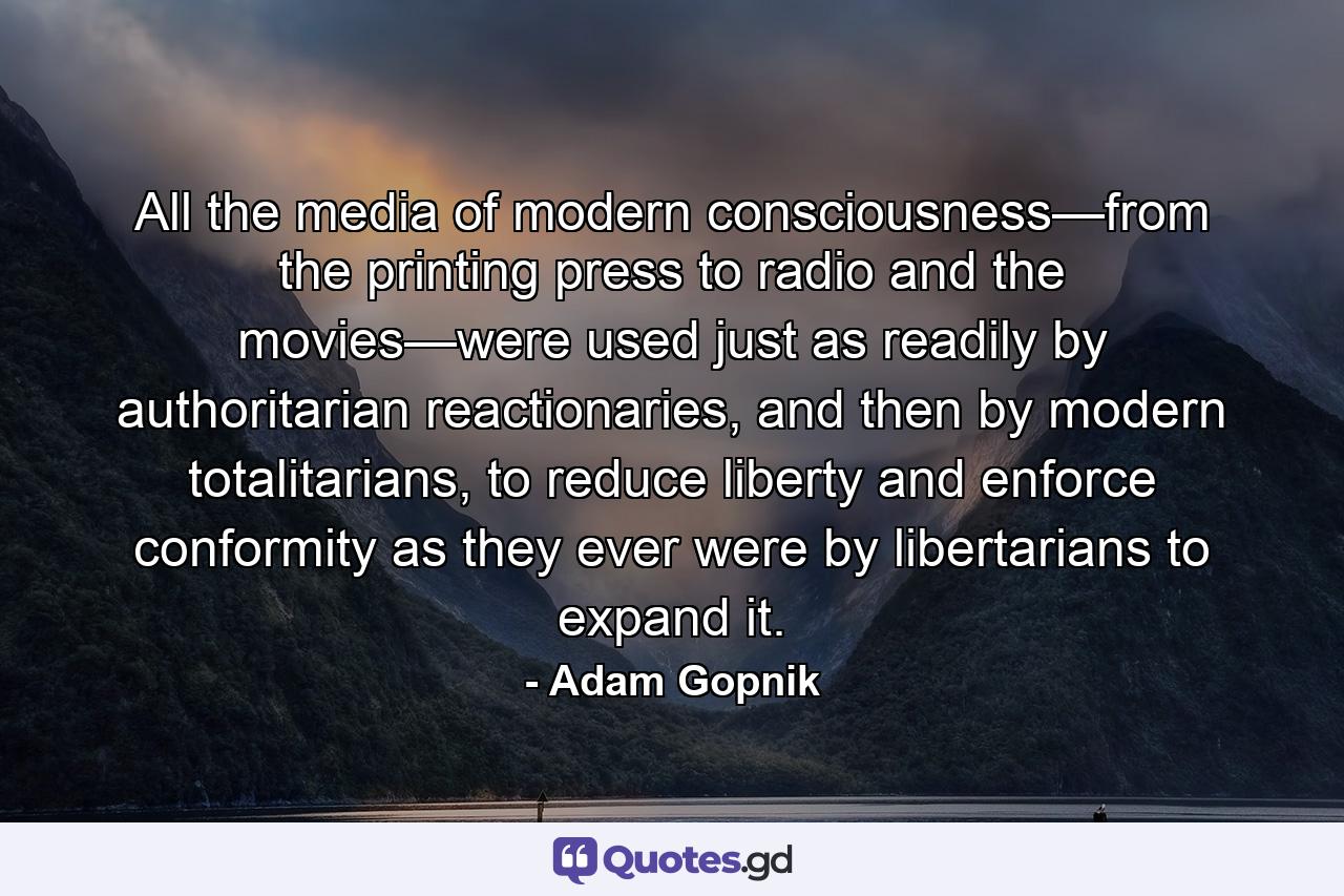 All the media of modern consciousness—from the printing press to radio and the movies—were used just as readily by authoritarian reactionaries, and then by modern totalitarians, to reduce liberty and enforce conformity as they ever were by libertarians to expand it. - Quote by Adam Gopnik