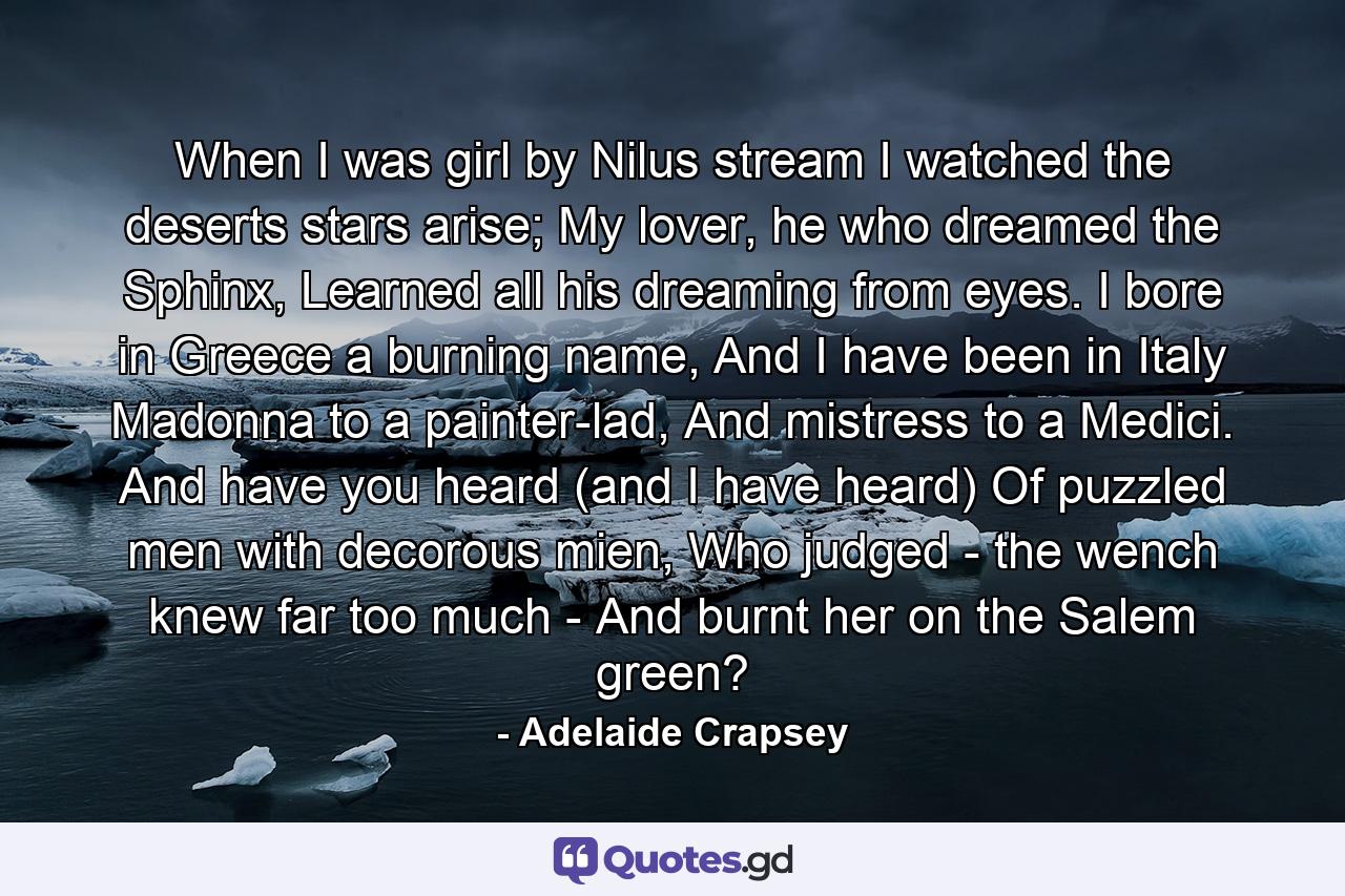 When I was girl by Nilus stream I watched the deserts stars arise; My lover, he who dreamed the Sphinx, Learned all his dreaming from eyes. I bore in Greece a burning name, And I have been in Italy Madonna to a painter-lad, And mistress to a Medici. And have you heard (and I have heard) Of puzzled men with decorous mien, Who judged - the wench knew far too much - And burnt her on the Salem green? - Quote by Adelaide Crapsey