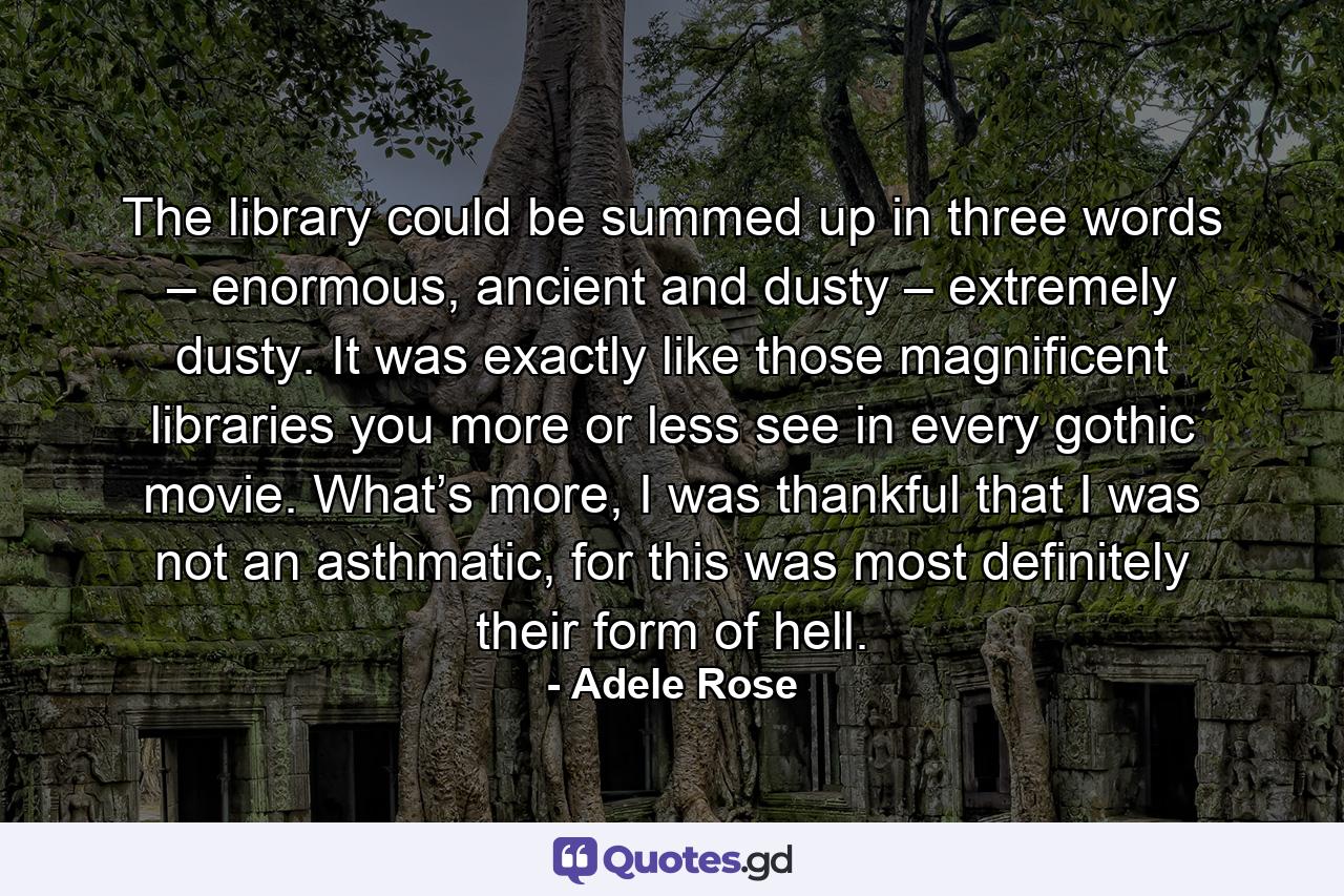 The library could be summed up in three words – enormous, ancient and dusty – extremely dusty. It was exactly like those magnificent libraries you more or less see in every gothic movie. What’s more, I was thankful that I was not an asthmatic, for this was most definitely their form of hell. - Quote by Adele Rose