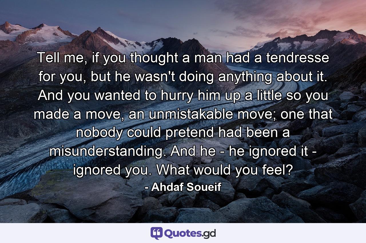 Tell me, if you thought a man had a tendresse for you, but he wasn't doing anything about it. And you wanted to hurry him up a little so you made a move, an unmistakable move; one that nobody could pretend had been a misunderstanding. And he - he ignored it - ignored you. What would you feel? - Quote by Ahdaf Soueif