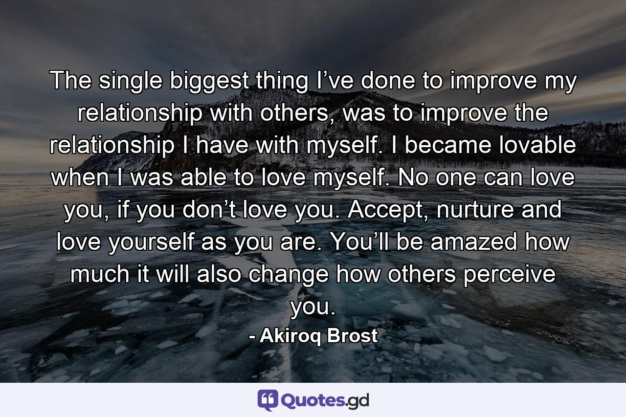 The single biggest thing I’ve done to improve my relationship with others, was to improve the relationship I have with myself. I became lovable when I was able to love myself. No one can love you, if you don’t love you. Accept, nurture and love yourself as you are. You’ll be amazed how much it will also change how others perceive you. - Quote by Akiroq Brost