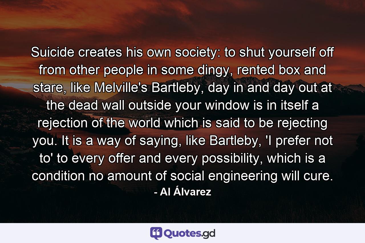 Suicide creates his own society: to shut yourself off from other people in some dingy, rented box and stare, like Melville's Bartleby, day in and day out at the dead wall outside your window is in itself a rejection of the world which is said to be rejecting you. It is a way of saying, like Bartleby, 'I prefer not to' to every offer and every possibility, which is a condition no amount of social engineering will cure. - Quote by Al Álvarez