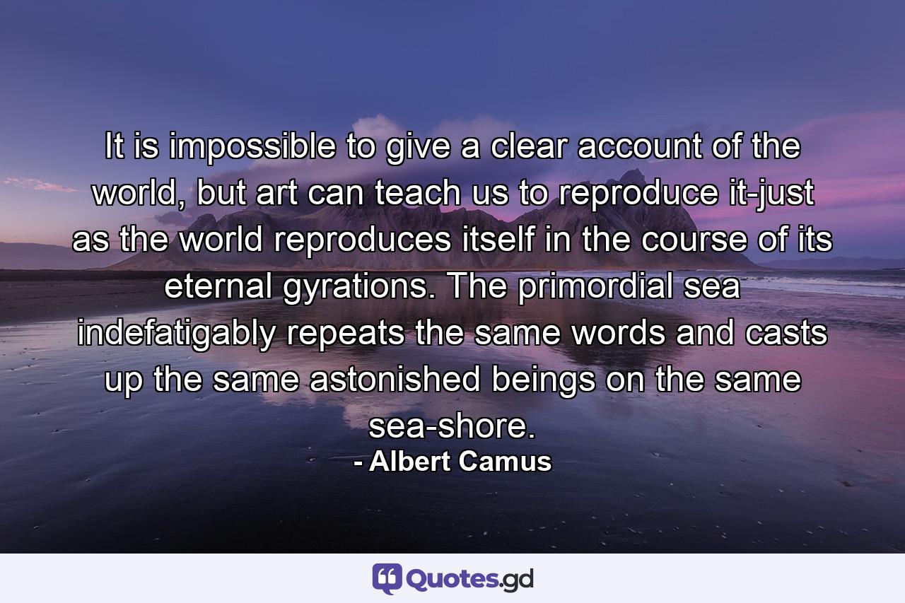 It is impossible to give a clear account of the world, but art can teach us to reproduce it-just as the world reproduces itself in the course of its eternal gyrations. The primordial sea indefatigably repeats the same words and casts up the same astonished beings on the same sea-shore. - Quote by Albert Camus