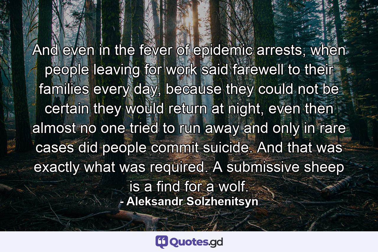 And even in the fever of epidemic arrests, when people leaving for work said farewell to their families every day, because they could not be certain they would return at night, even then almost no one tried to run away and only in rare cases did people commit suicide. And that was exactly what was required. A submissive sheep is a find for a wolf. - Quote by Aleksandr Solzhenitsyn