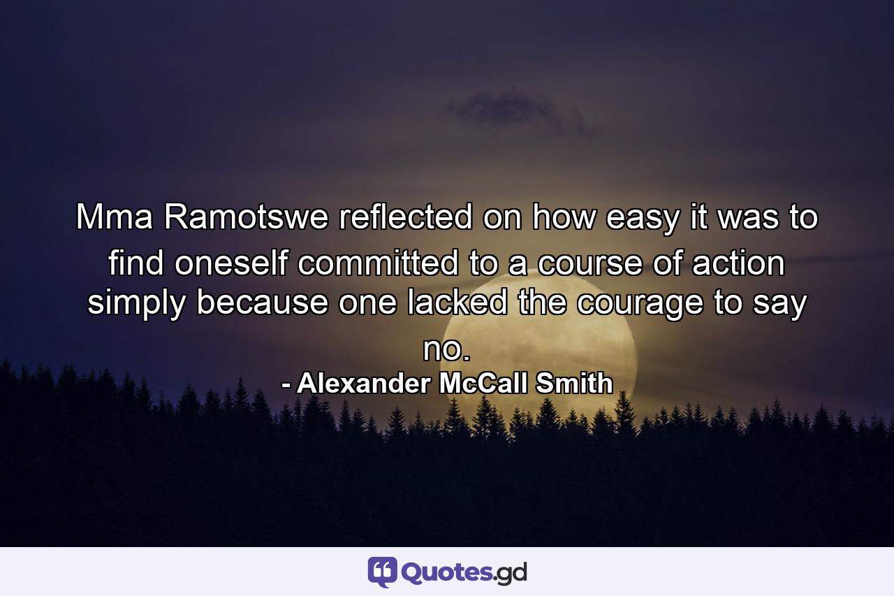 Mma Ramotswe reflected on how easy it was to find oneself committed to a course of action simply because one lacked the courage to say no. - Quote by Alexander McCall Smith