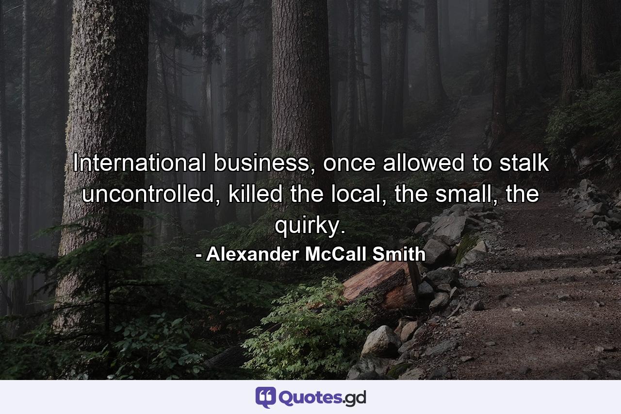 International business, once allowed to stalk uncontrolled, killed the local, the small, the quirky. - Quote by Alexander McCall Smith