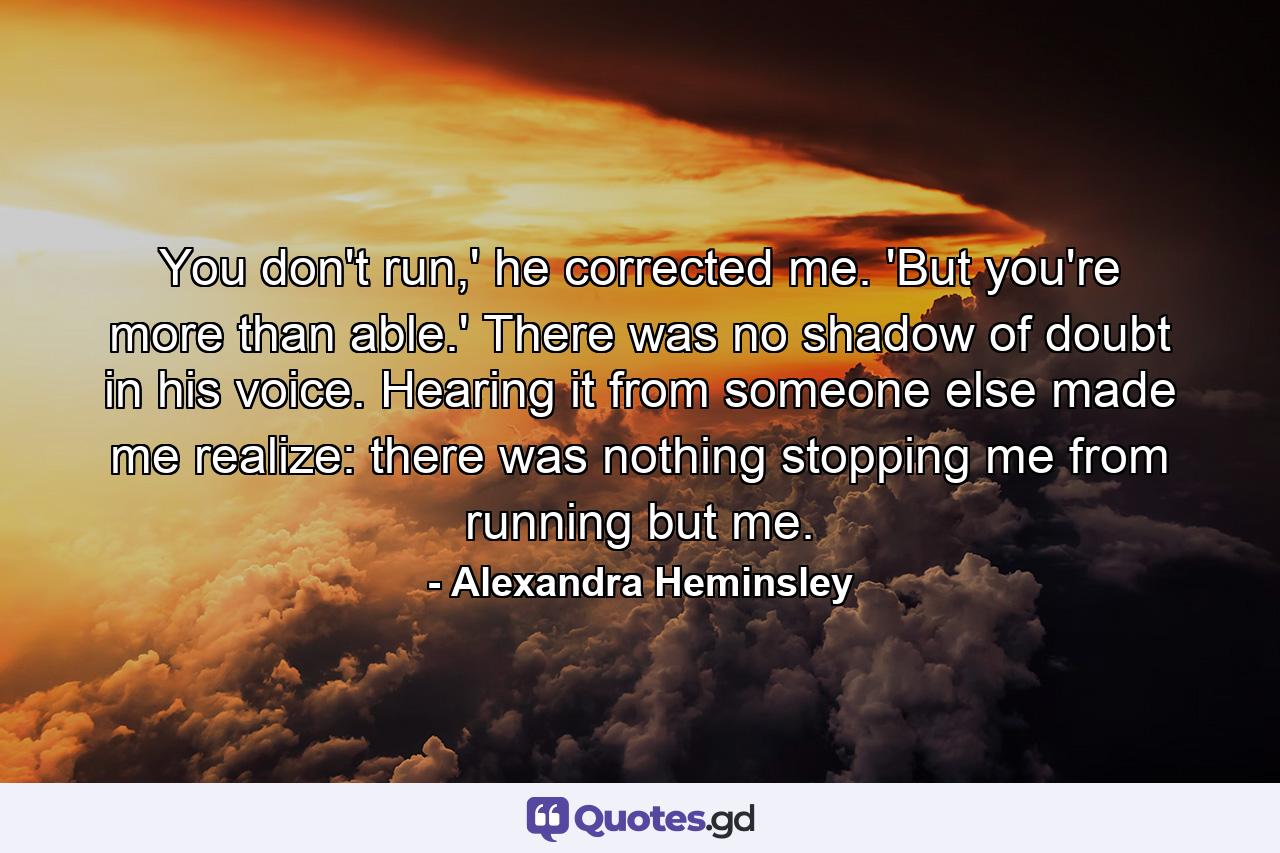 You don't run,' he corrected me. 'But you're more than able.' There was no shadow of doubt in his voice. Hearing it from someone else made me realize: there was nothing stopping me from running but me. - Quote by Alexandra Heminsley