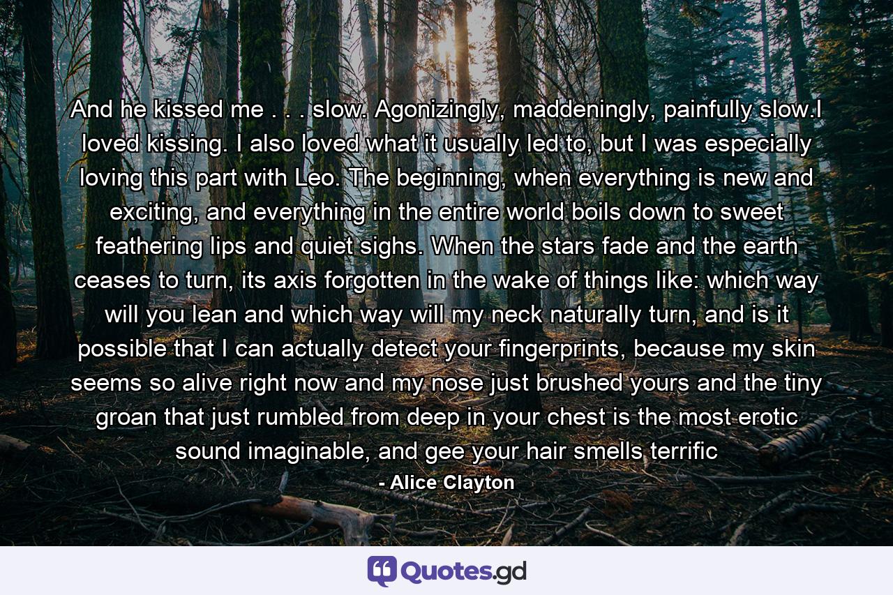 And he kissed me . . . slow. Agonizingly, maddeningly, painfully slow.I loved kissing. I also loved what it usually led to, but I was especially loving this part with Leo. The beginning, when everything is new and exciting, and everything in the entire world boils down to sweet feathering lips and quiet sighs. When the stars fade and the earth ceases to turn, its axis forgotten in the wake of things like: which way will you lean and which way will my neck naturally turn, and is it possible that I can actually detect your fingerprints, because my skin seems so alive right now and my nose just brushed yours and the tiny groan that just rumbled from deep in your chest is the most erotic sound imaginable, and gee your hair smells terrific - Quote by Alice Clayton