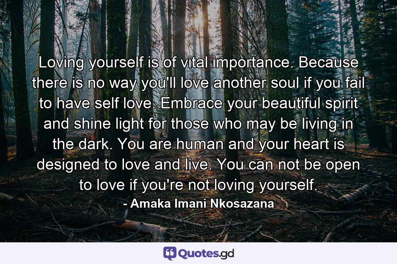 Loving yourself is of vital importance. Because there is no way you'll love another soul if you fail to have self love. Embrace your beautiful spirit and shine light for those who may be living in the dark. You are human and your heart is designed to love and live. You can not be open to love if you're not loving yourself. - Quote by Amaka Imani Nkosazana