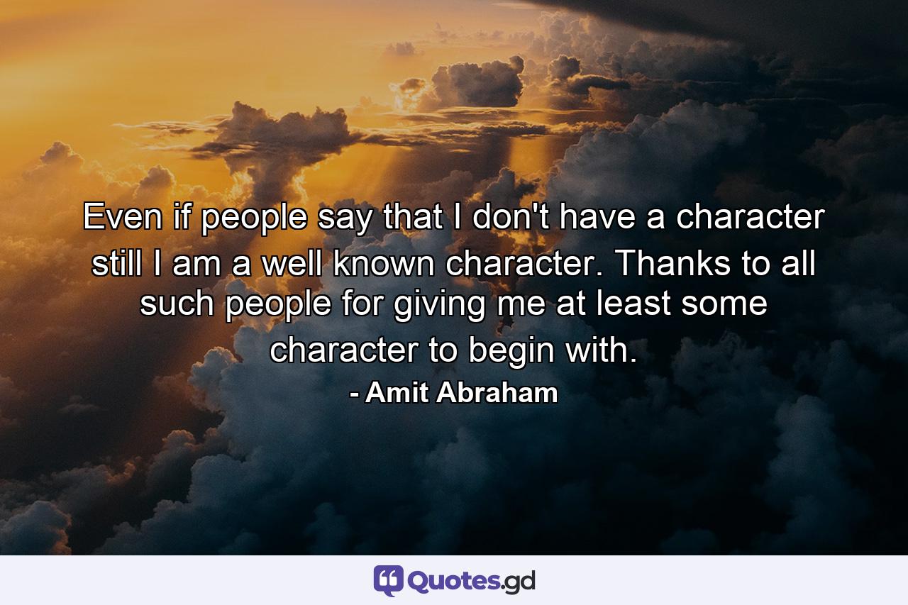 Even if people say that I don't have a character still I am a well known character. Thanks to all such people for giving me at least some character to begin with. - Quote by Amit Abraham