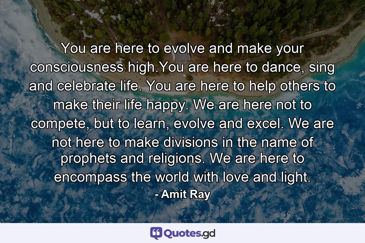 You are here to evolve and make your consciousness high.You are here to dance, sing and celebrate life. You are here to help others to make their life happy. We are here not to compete, but to learn, evolve and excel. We are not here to make divisions in the name of prophets and religions. We are here to encompass the world with love and light. - Quote by Amit Ray