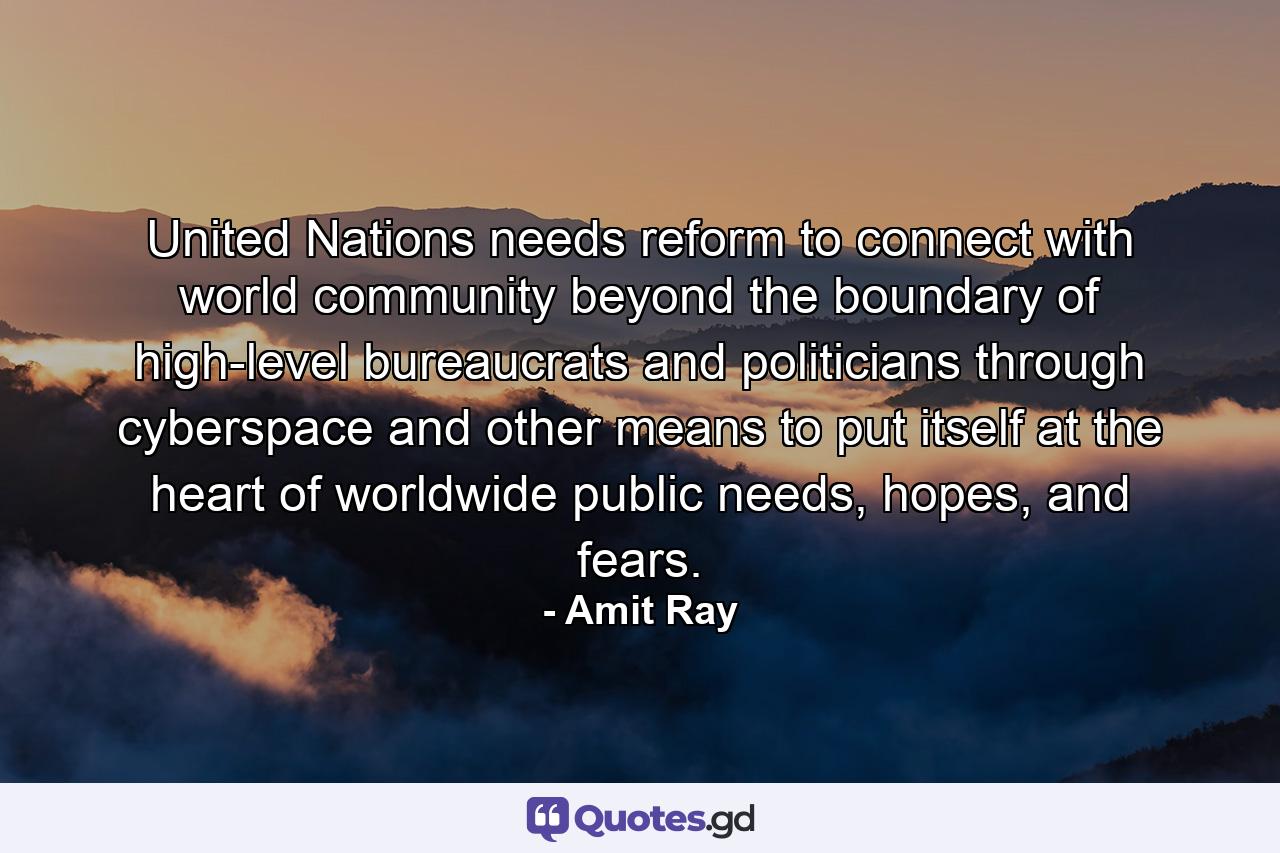 United Nations needs reform to connect with world community beyond the boundary of high-level bureaucrats and politicians through cyberspace and other means to put itself at the heart of worldwide public needs, hopes, and fears. - Quote by Amit Ray