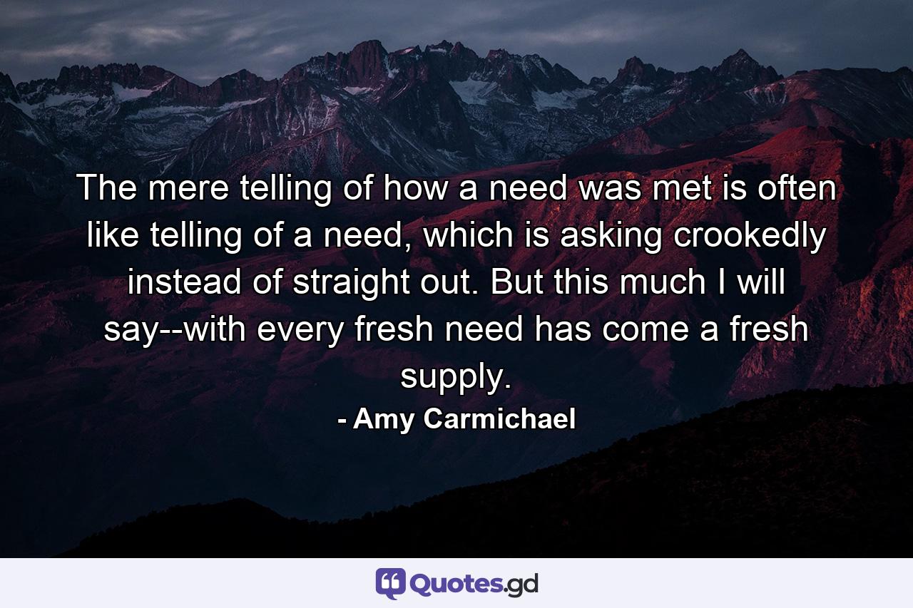 The mere telling of how a need was met is often like telling of a need, which is asking crookedly instead of straight out. But this much I will say--with every fresh need has come a fresh supply. - Quote by Amy Carmichael