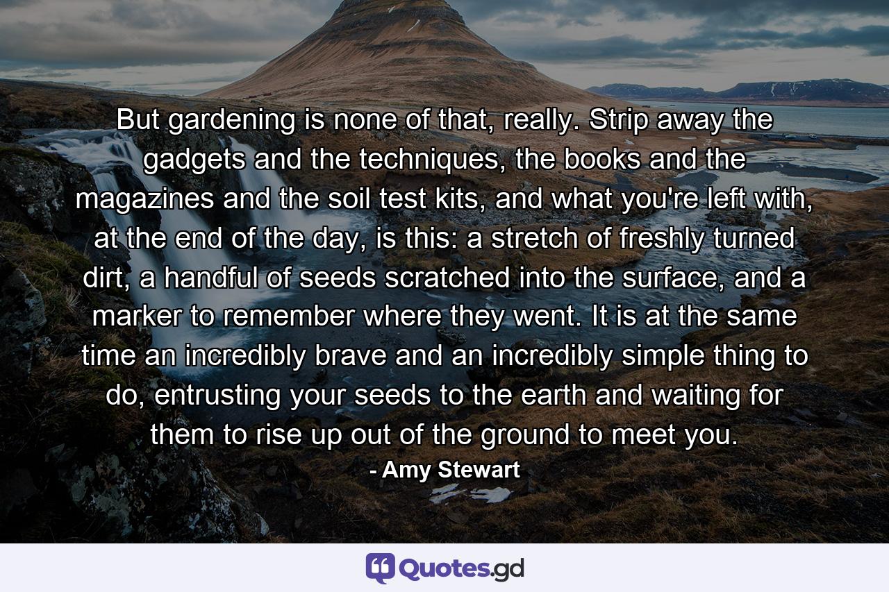 But gardening is none of that, really. Strip away the gadgets and the techniques, the books and the magazines and the soil test kits, and what you're left with, at the end of the day, is this: a stretch of freshly turned dirt, a handful of seeds scratched into the surface, and a marker to remember where they went. It is at the same time an incredibly brave and an incredibly simple thing to do, entrusting your seeds to the earth and waiting for them to rise up out of the ground to meet you. - Quote by Amy Stewart