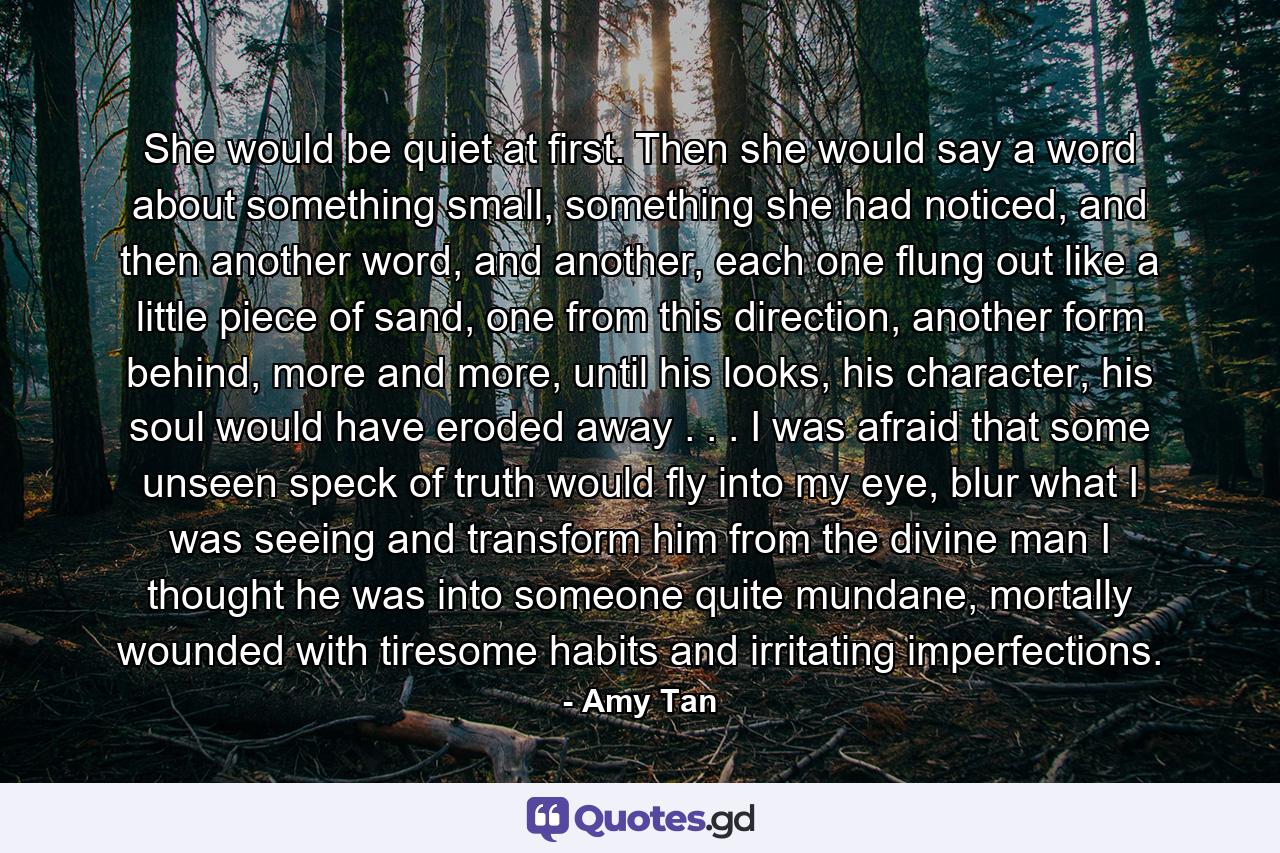 She would be quiet at first. Then she would say a word about something small, something she had noticed, and then another word, and another, each one flung out like a little piece of sand, one from this direction, another form behind, more and more, until his looks, his character, his soul would have eroded away . . . I was afraid that some unseen speck of truth would fly into my eye, blur what I was seeing and transform him from the divine man I thought he was into someone quite mundane, mortally wounded with tiresome habits and irritating imperfections. - Quote by Amy Tan