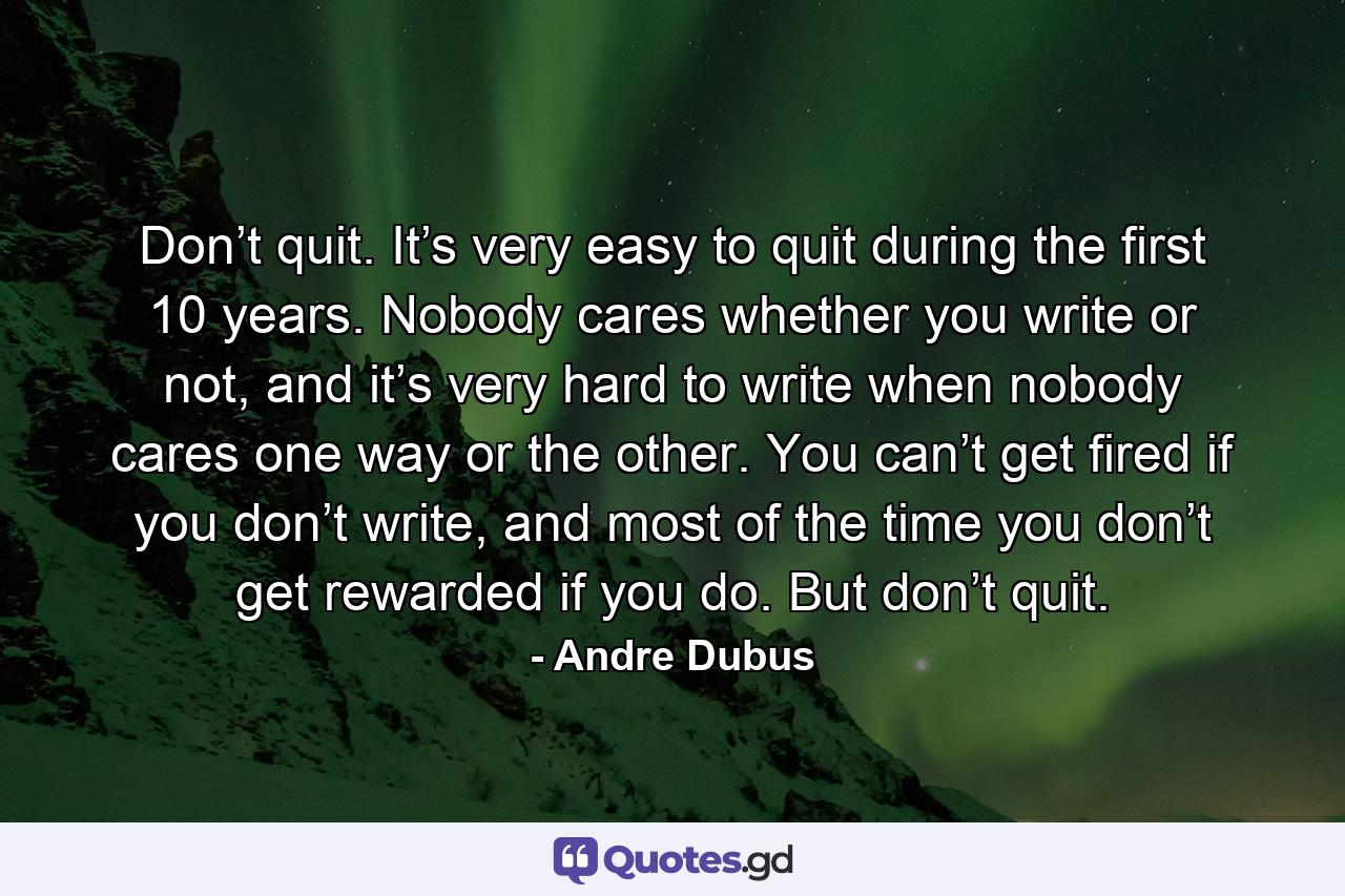 Don’t quit. It’s very easy to quit during the first 10 years. Nobody cares whether you write or not, and it’s very hard to write when nobody cares one way or the other. You can’t get fired if you don’t write, and most of the time you don’t get rewarded if you do. But don’t quit. - Quote by Andre Dubus